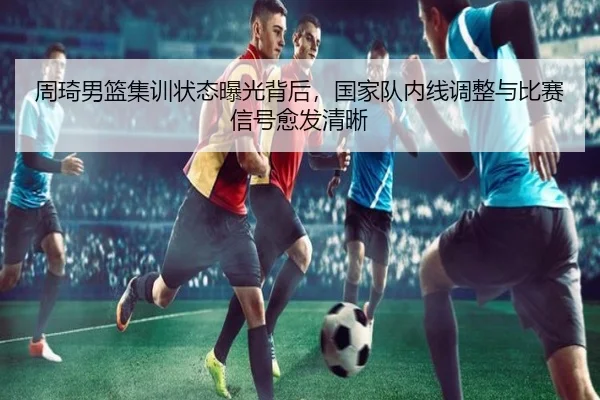 周琦男篮集训状态曝光背后，国家队内线调整与比赛信号愈发清晰