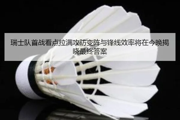 瑞士队首战看点拉满攻防变阵与锋线效率将在今晚揭晓最终答案